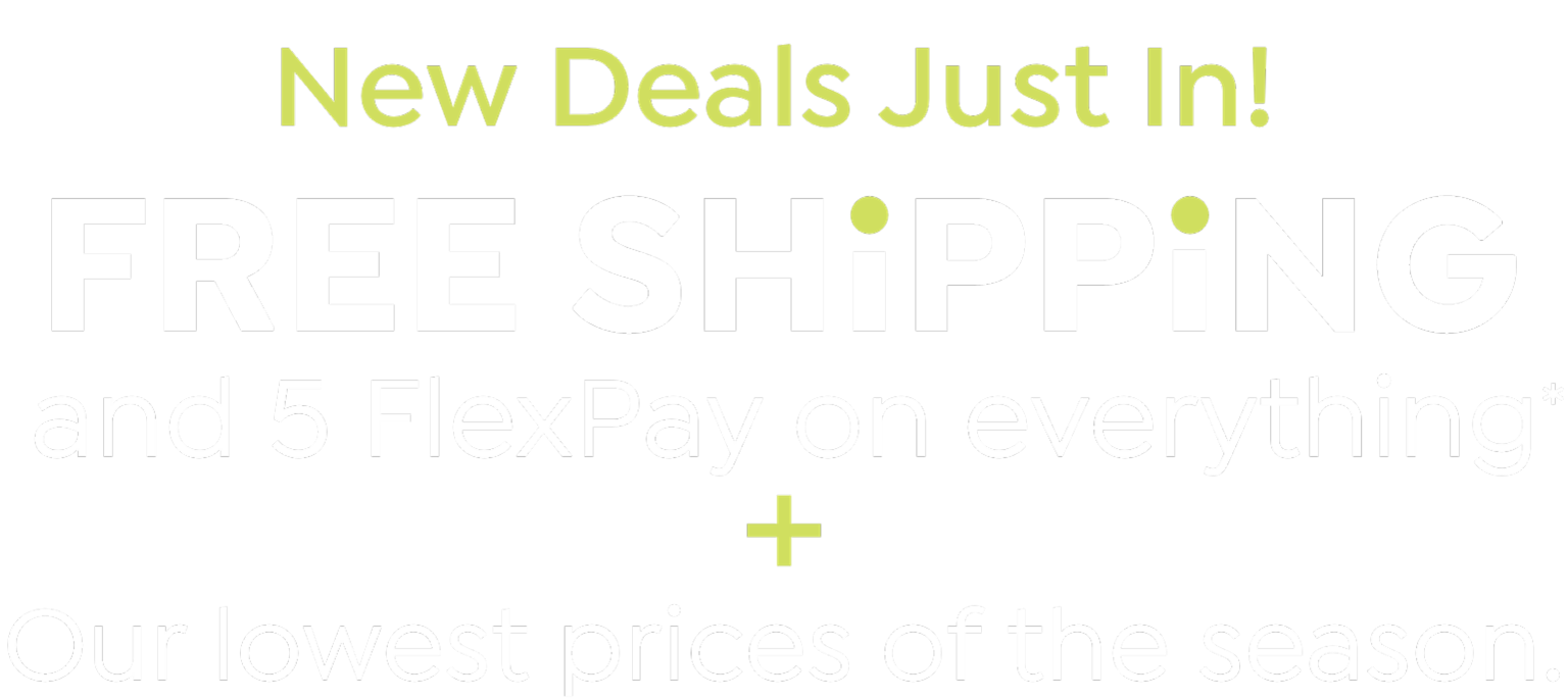 New Deals Just In! Free Shipping & 5 Flexpay on everything + our lowest Prices of the Season.
